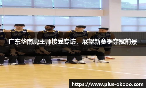 广东华南虎主帅接受专访，展望新赛季夺冠前景