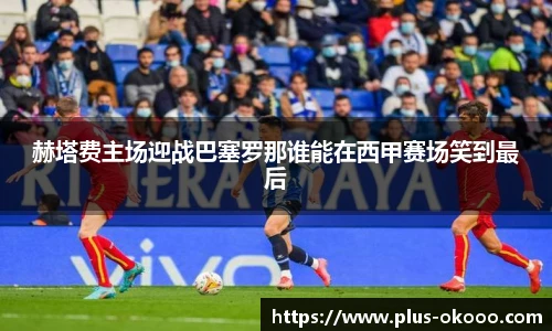 赫塔费主场迎战巴塞罗那谁能在西甲赛场笑到最后