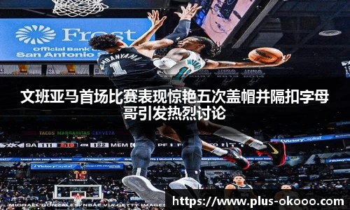 文班亚马首场比赛表现惊艳五次盖帽并隔扣字母哥引发热烈讨论
